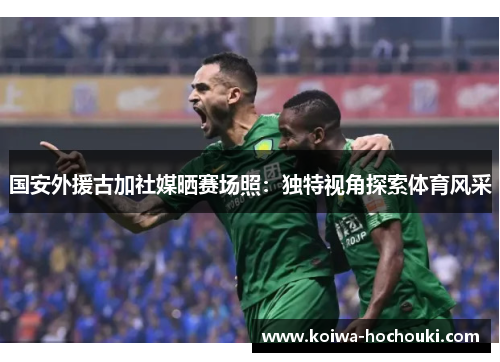 国安外援古加社媒晒赛场照：独特视角探索体育风采